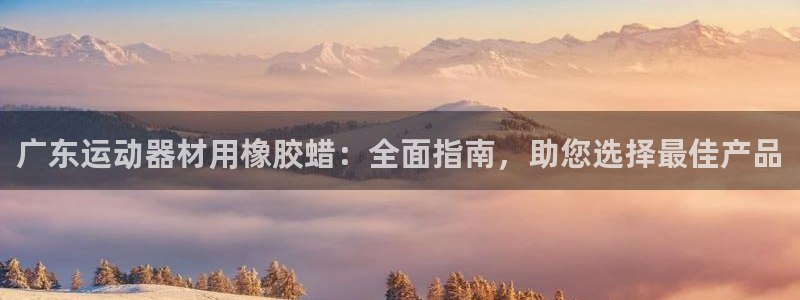 意昂3娱乐首页官网下载：广东运动器材用橡胶蜡：全面指