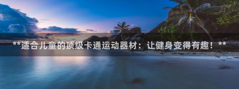 意昂3娱乐首页网站大全：**适合儿童的顶级卡通运动器
