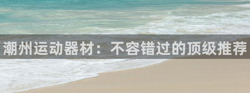 意昂3集团官网首页：潮州运动器材：不容错过的顶级推荐
