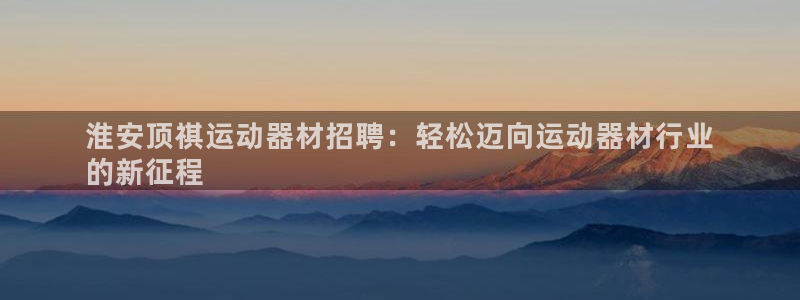 注册意昂3：淮安顶祺运动器材招聘：轻松迈向运动器材行业
的新